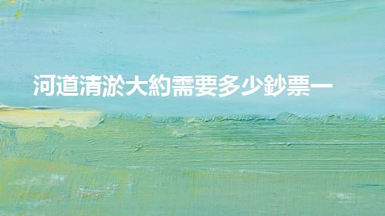河道清淤大約需要多少鈔票一方清淤工程的關(guān)鍵技術(shù)與挑戰(zhàn)如何障礙水域環(huán)境的改善？